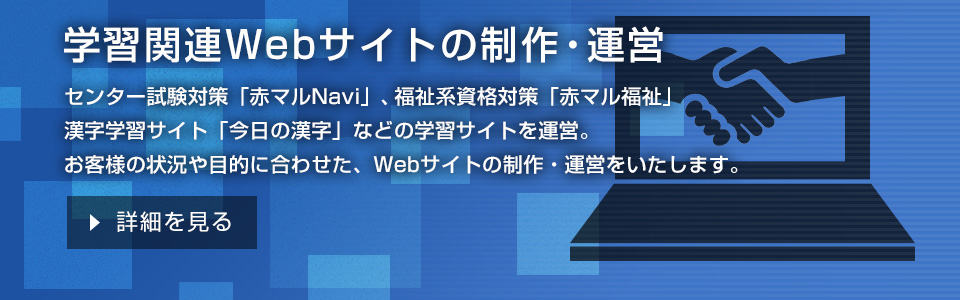 学習関連Webサイトの制作・運営 センター試験対策「赤マルNavi」、福祉系資格対策「赤マル福祉」、漢字学習サイト「今日の漢字」などの学習サイトを運営。お客様の状況や目的に合わせた、Webサイトの制作・運営をいたします。