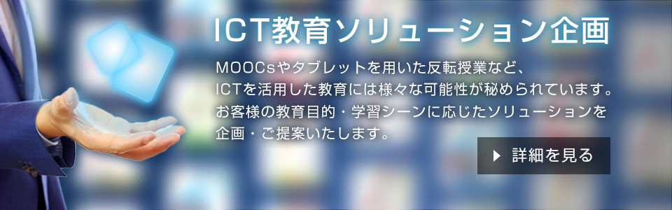 ICT教育ソリューション企画 MOOCsやタブレットを用いた反転授業など、ICTを活用した教育には様々な可能性が秘められています。お客様の教育目的・学習シーンに応じたソリューションを企画・ご提案いたします。